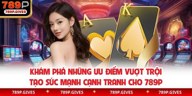 Khám phá những ưu điểm vượt trội tạo sức mạnh cạnh tranh cho 789P
